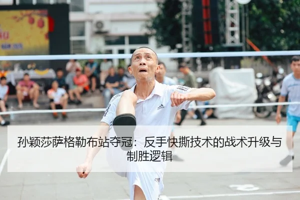 孙颖莎萨格勒布站夺冠：反手快撕技术的战术升级与制胜逻辑